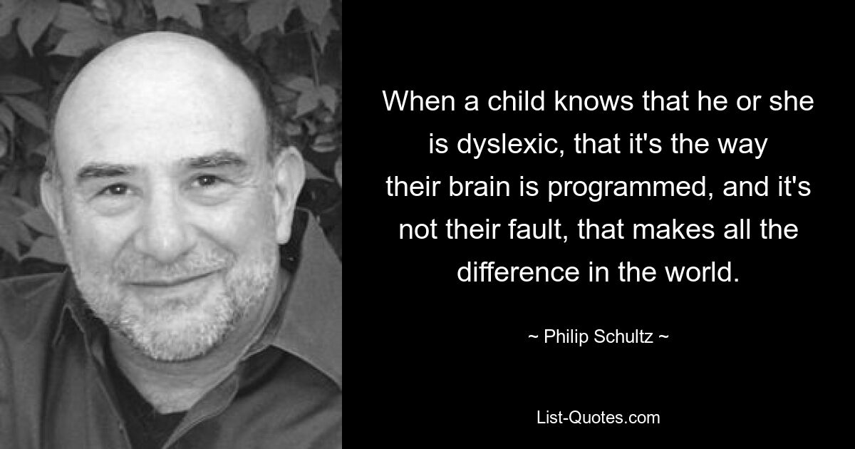 When a child knows that he or she is dyslexic, that it's the way their brain is programmed, and it's not their fault, that makes all the difference in the world. — © Philip Schultz