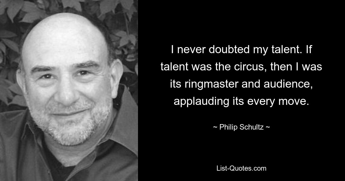 I never doubted my talent. If talent was the circus, then I was its ringmaster and audience, applauding its every move. — © Philip Schultz