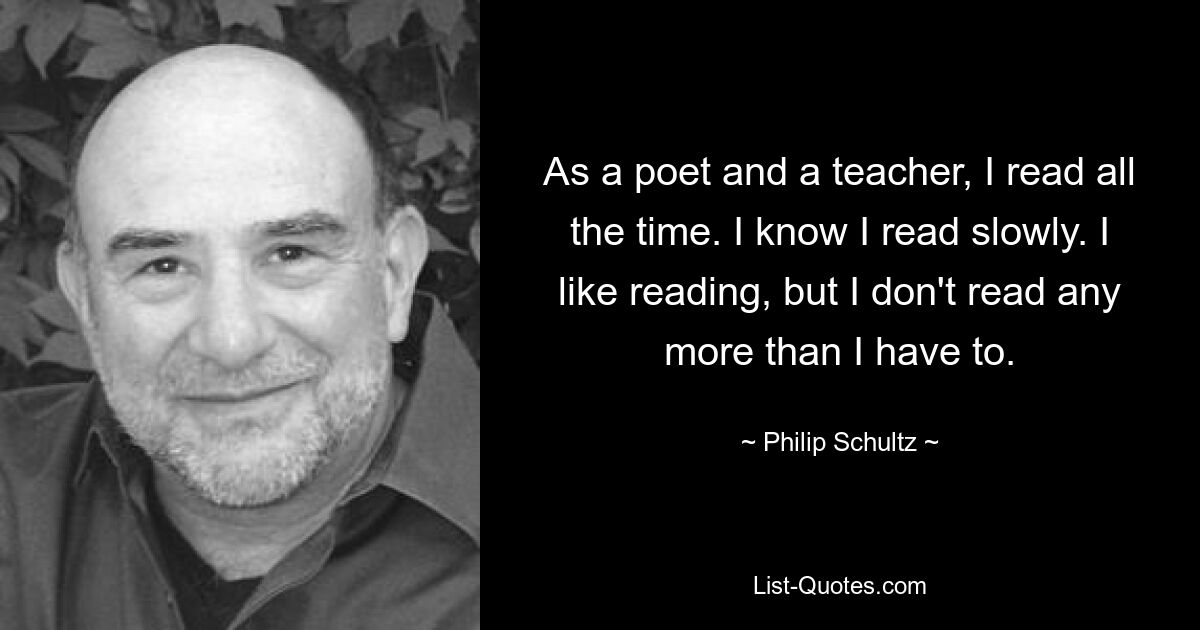 As a poet and a teacher, I read all the time. I know I read slowly. I like reading, but I don't read any more than I have to. — © Philip Schultz