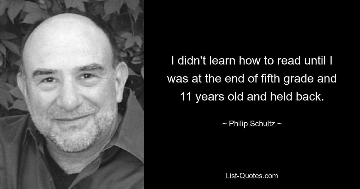 I didn't learn how to read until I was at the end of fifth grade and 11 years old and held back. — © Philip Schultz