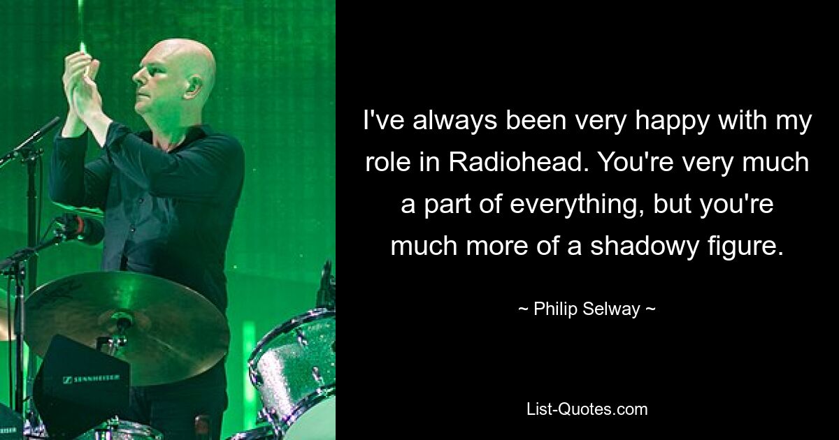 I've always been very happy with my role in Radiohead. You're very much a part of everything, but you're much more of a shadowy figure. — © Philip Selway