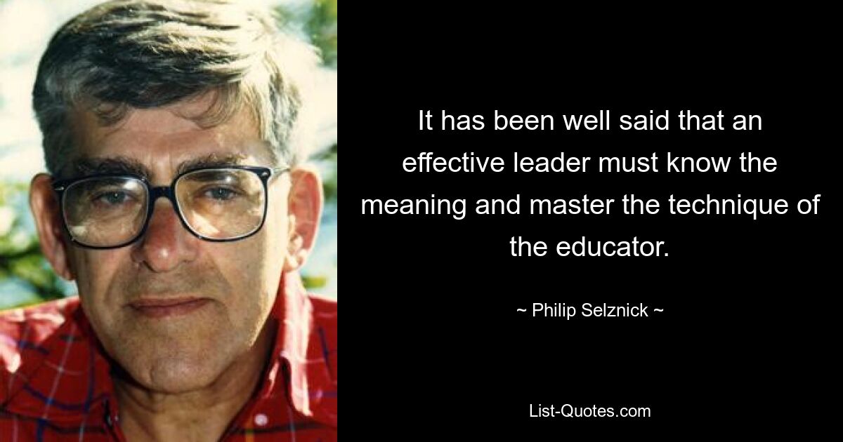 It has been well said that an effective leader must know the meaning and master the technique of the educator. — © Philip Selznick