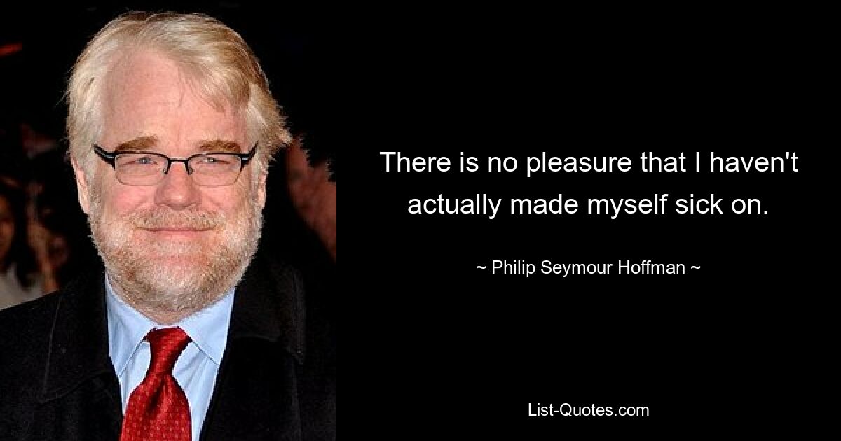 There is no pleasure that I haven't actually made myself sick on. — © Philip Seymour Hoffman