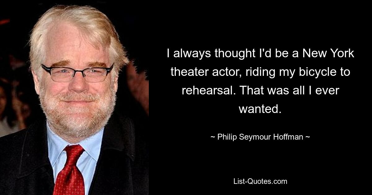 I always thought I'd be a New York theater actor, riding my bicycle to rehearsal. That was all I ever wanted. — © Philip Seymour Hoffman