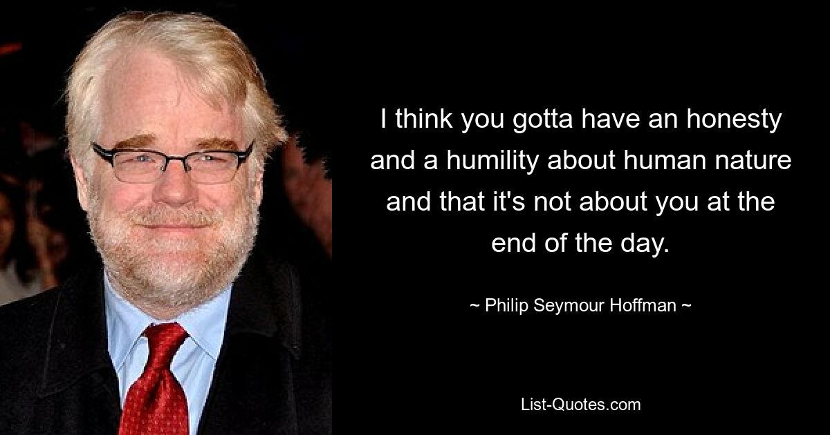 I think you gotta have an honesty and a humility about human nature and that it's not about you at the end of the day. — © Philip Seymour Hoffman