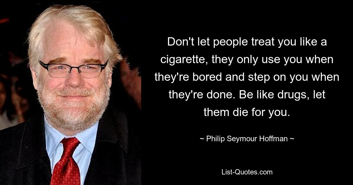 Don't let people treat you like a cigarette, they only use you when they're bored and step on you when they're done. Be like drugs, let them die for you. — © Philip Seymour Hoffman