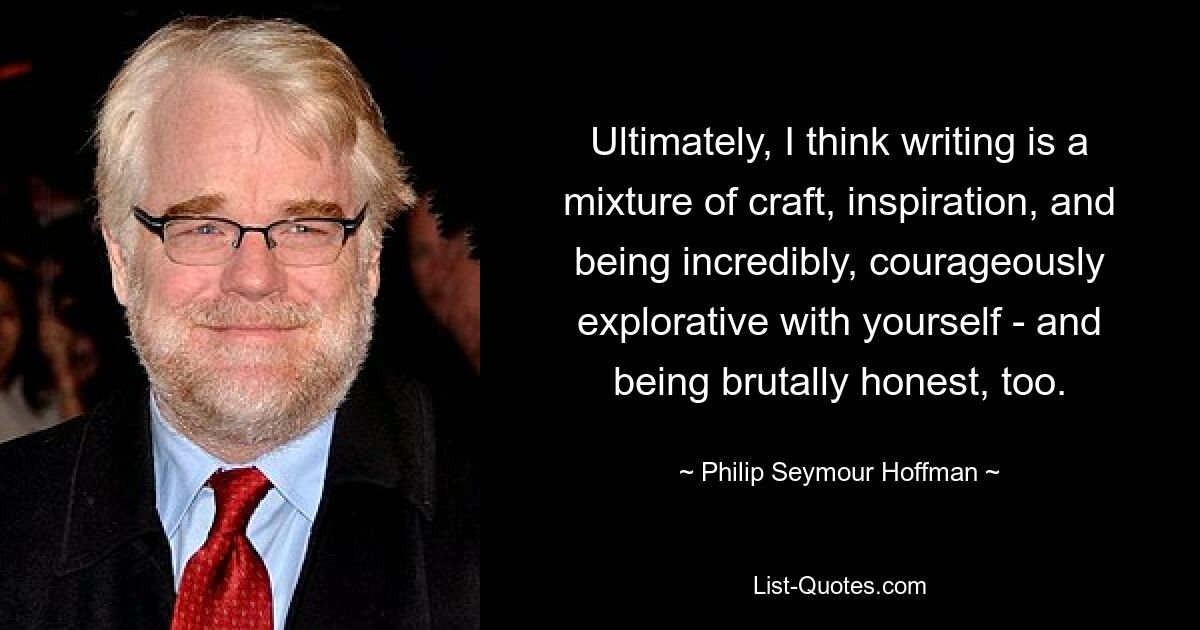 Ultimately, I think writing is a mixture of craft, inspiration, and being incredibly, courageously explorative with yourself - and being brutally honest, too. — © Philip Seymour Hoffman