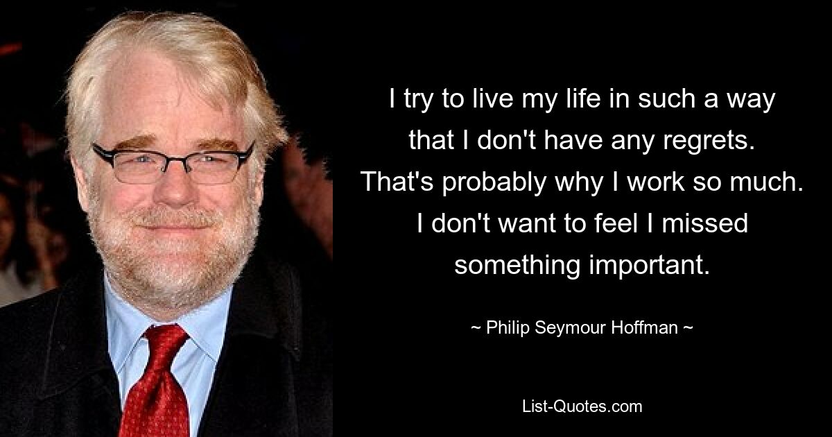 I try to live my life in such a way that I don't have any regrets. That's probably why I work so much. I don't want to feel I missed something important. — © Philip Seymour Hoffman