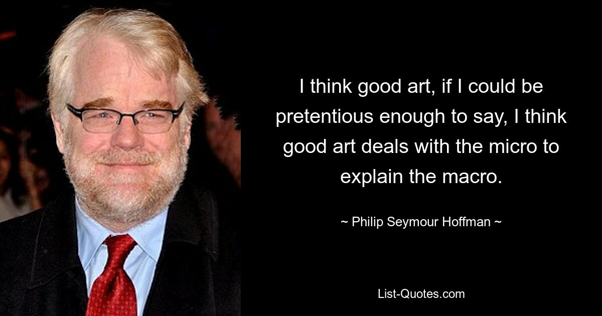 I think good art, if I could be pretentious enough to say, I think good art deals with the micro to explain the macro. — © Philip Seymour Hoffman