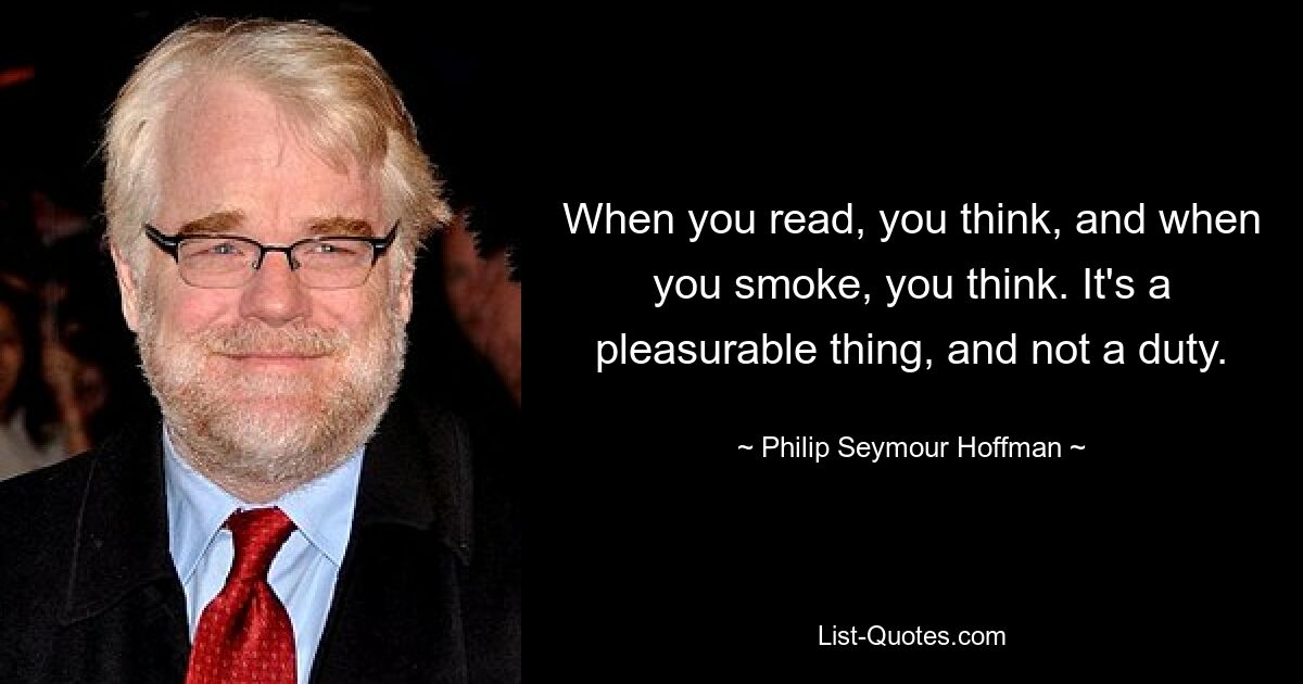 When you read, you think, and when you smoke, you think. It's a pleasurable thing, and not a duty. — © Philip Seymour Hoffman