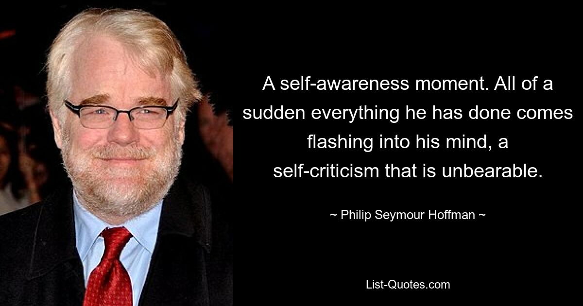 A self-awareness moment. All of a sudden everything he has done comes flashing into his mind, a self-criticism that is unbearable. — © Philip Seymour Hoffman