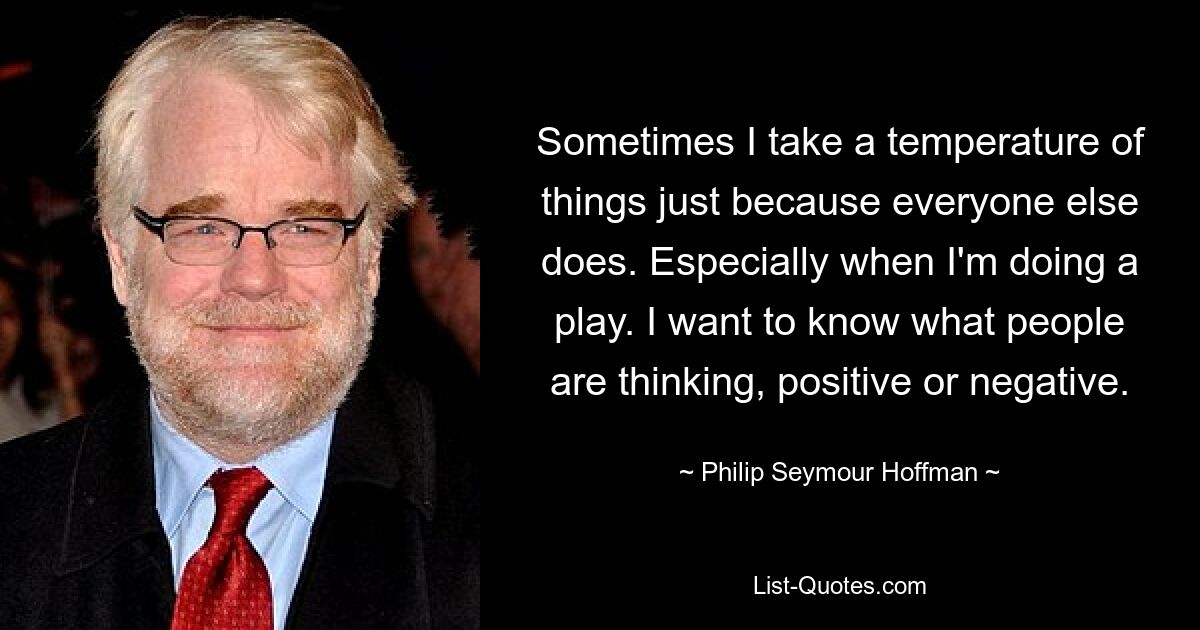 Sometimes I take a temperature of things just because everyone else does. Especially when I'm doing a play. I want to know what people are thinking, positive or negative. — © Philip Seymour Hoffman