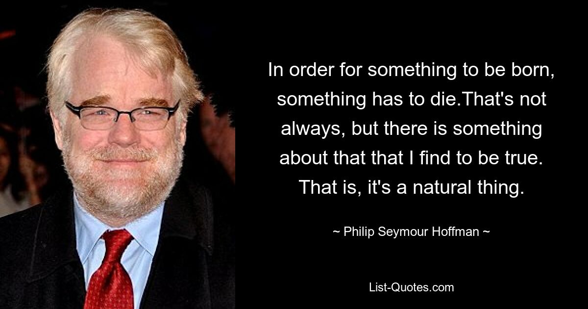 In order for something to be born, something has to die.That's not always, but there is something about that that I find to be true. That is, it's a natural thing. — © Philip Seymour Hoffman