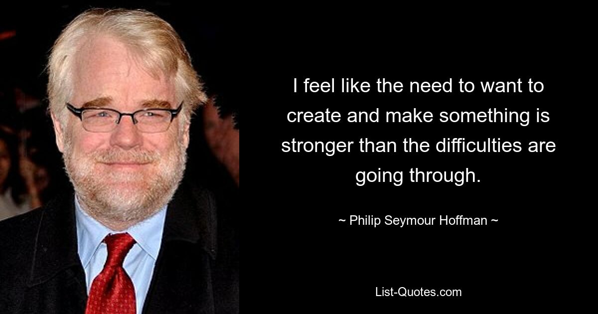 I feel like the need to want to create and make something is stronger than the difficulties are going through. — © Philip Seymour Hoffman