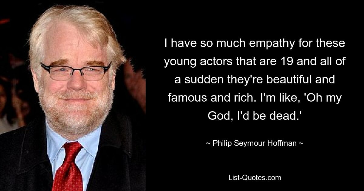 I have so much empathy for these young actors that are 19 and all of a sudden they're beautiful and famous and rich. I'm like, 'Oh my God, I'd be dead.' — © Philip Seymour Hoffman