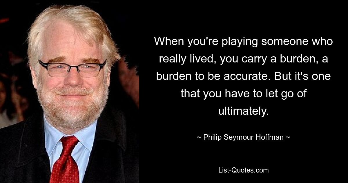 When you're playing someone who really lived, you carry a burden, a burden to be accurate. But it's one that you have to let go of ultimately. — © Philip Seymour Hoffman