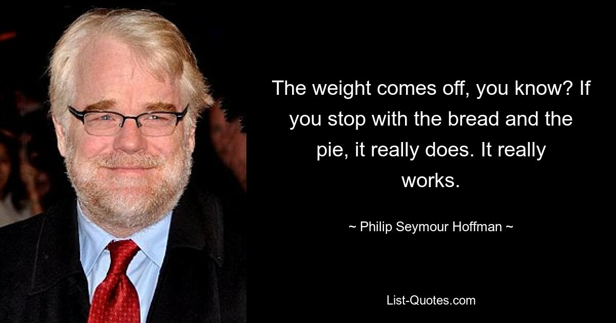 The weight comes off, you know? If you stop with the bread and the pie, it really does. It really works. — © Philip Seymour Hoffman