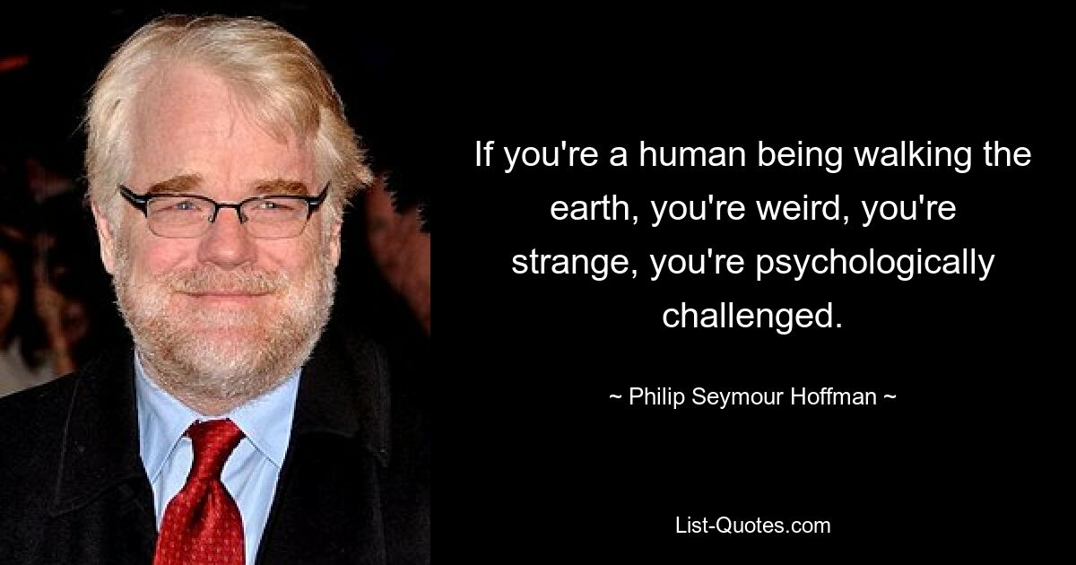 If you're a human being walking the earth, you're weird, you're strange, you're psychologically challenged. — © Philip Seymour Hoffman