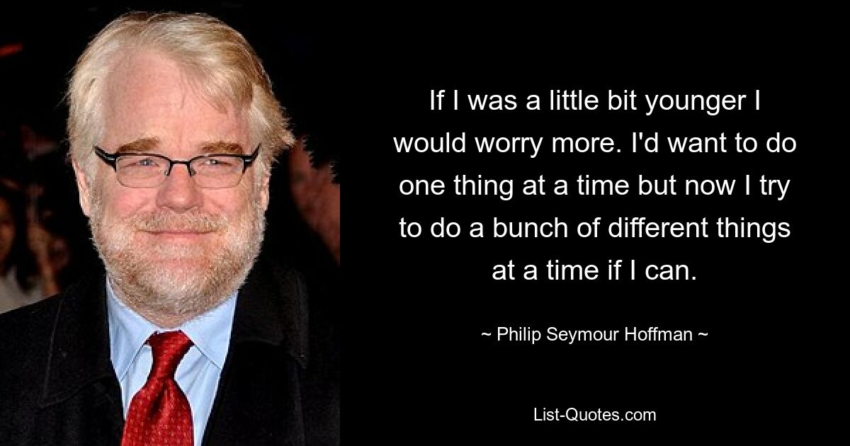 If I was a little bit younger I would worry more. I'd want to do one thing at a time but now I try to do a bunch of different things at a time if I can. — © Philip Seymour Hoffman