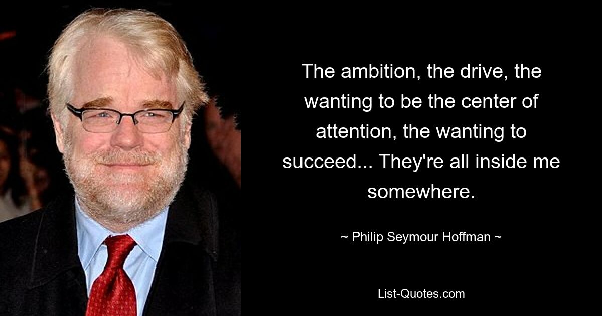 The ambition, the drive, the wanting to be the center of attention, the wanting to succeed... They're all inside me somewhere. — © Philip Seymour Hoffman