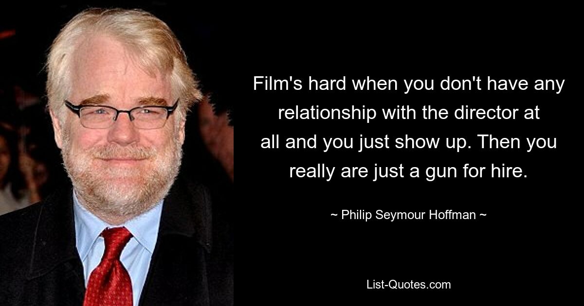 Film's hard when you don't have any relationship with the director at all and you just show up. Then you really are just a gun for hire. — © Philip Seymour Hoffman