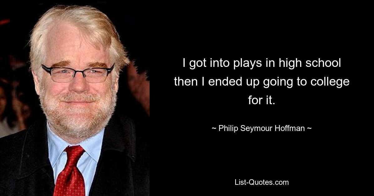 I got into plays in high school then I ended up going to college for it. — © Philip Seymour Hoffman