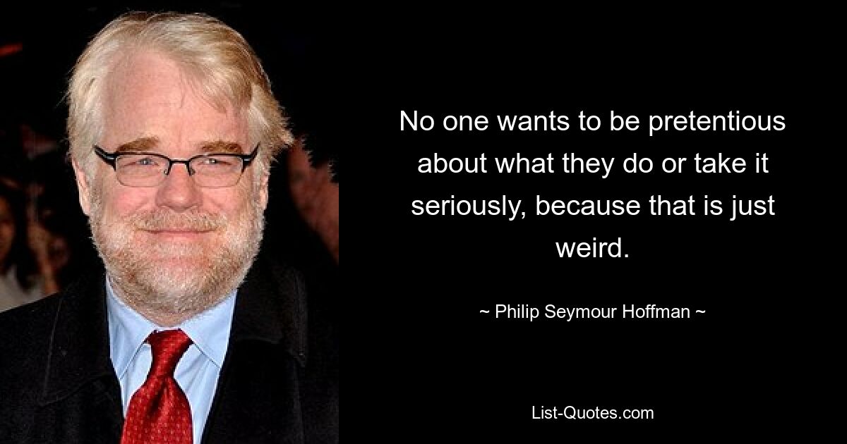 No one wants to be pretentious about what they do or take it seriously, because that is just weird. — © Philip Seymour Hoffman