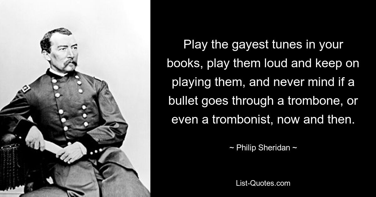 Play the gayest tunes in your books, play them loud and keep on playing them, and never mind if a bullet goes through a trombone, or even a trombonist, now and then. — © Philip Sheridan