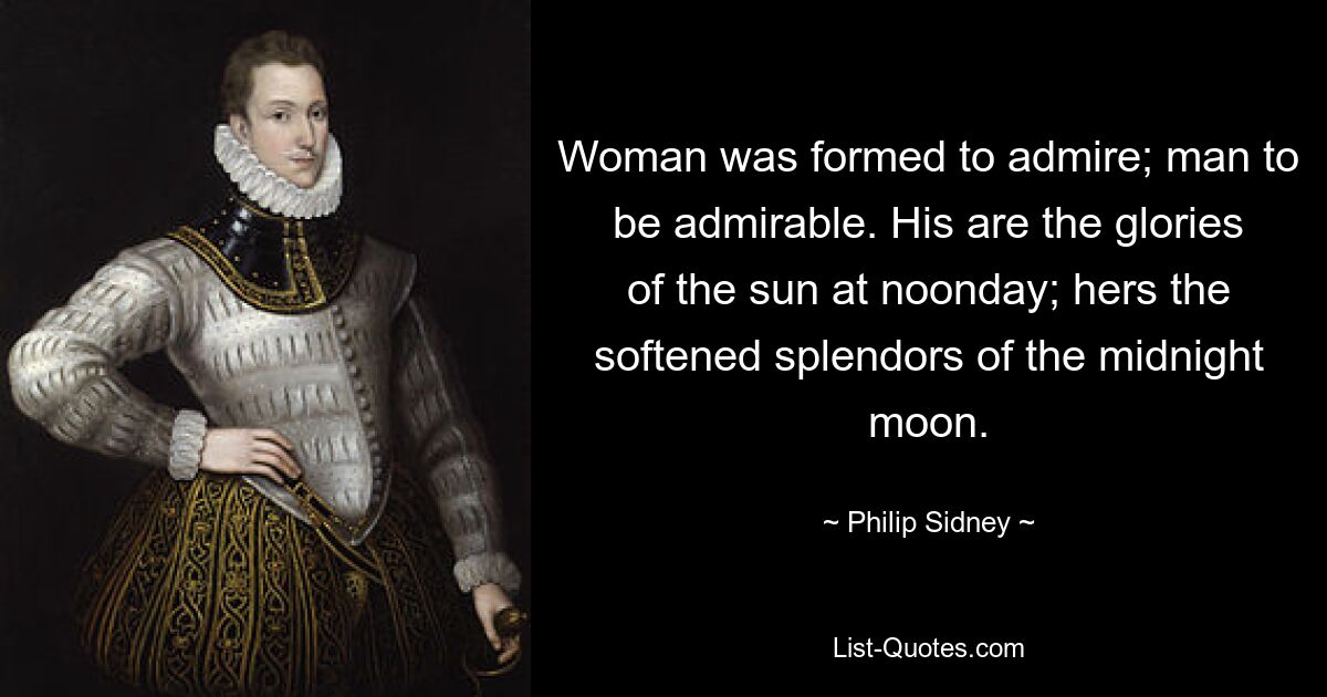 Woman was formed to admire; man to be admirable. His are the glories of the sun at noonday; hers the softened splendors of the midnight moon. — © Philip Sidney