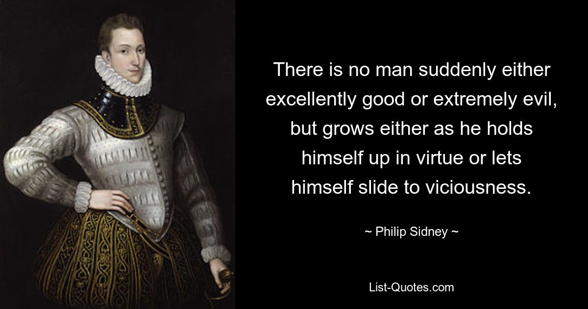 There is no man suddenly either excellently good or extremely evil, but grows either as he holds himself up in virtue or lets himself slide to viciousness. — © Philip Sidney