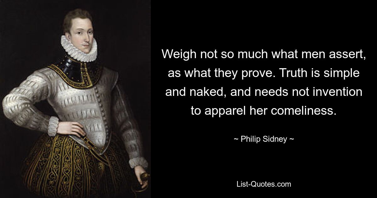 Weigh not so much what men assert, as what they prove. Truth is simple and naked, and needs not invention to apparel her comeliness. — © Philip Sidney