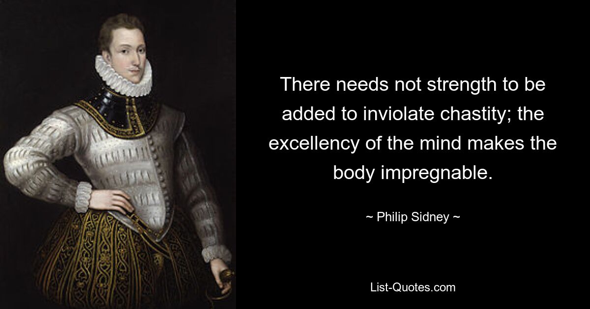 There needs not strength to be added to inviolate chastity; the excellency of the mind makes the body impregnable. — © Philip Sidney