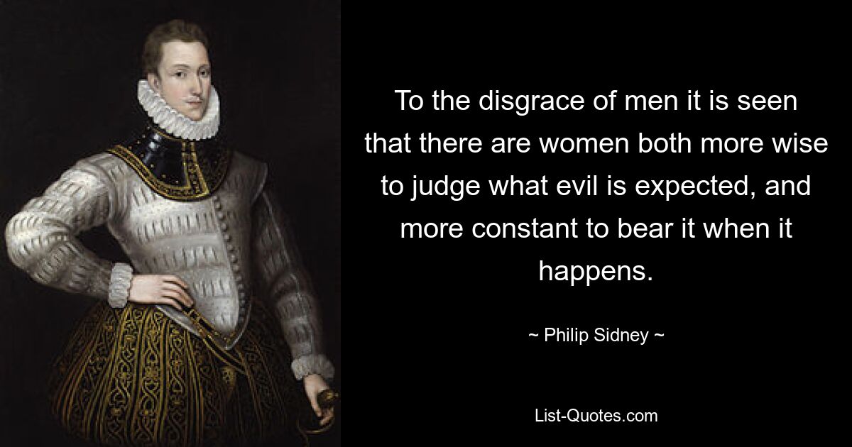 To the disgrace of men it is seen that there are women both more wise to judge what evil is expected, and more constant to bear it when it happens. — © Philip Sidney