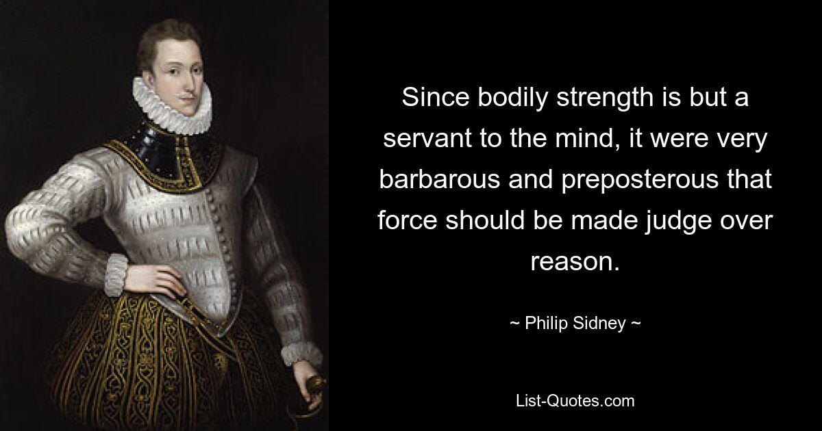 Since bodily strength is but a servant to the mind, it were very barbarous and preposterous that force should be made judge over reason. — © Philip Sidney