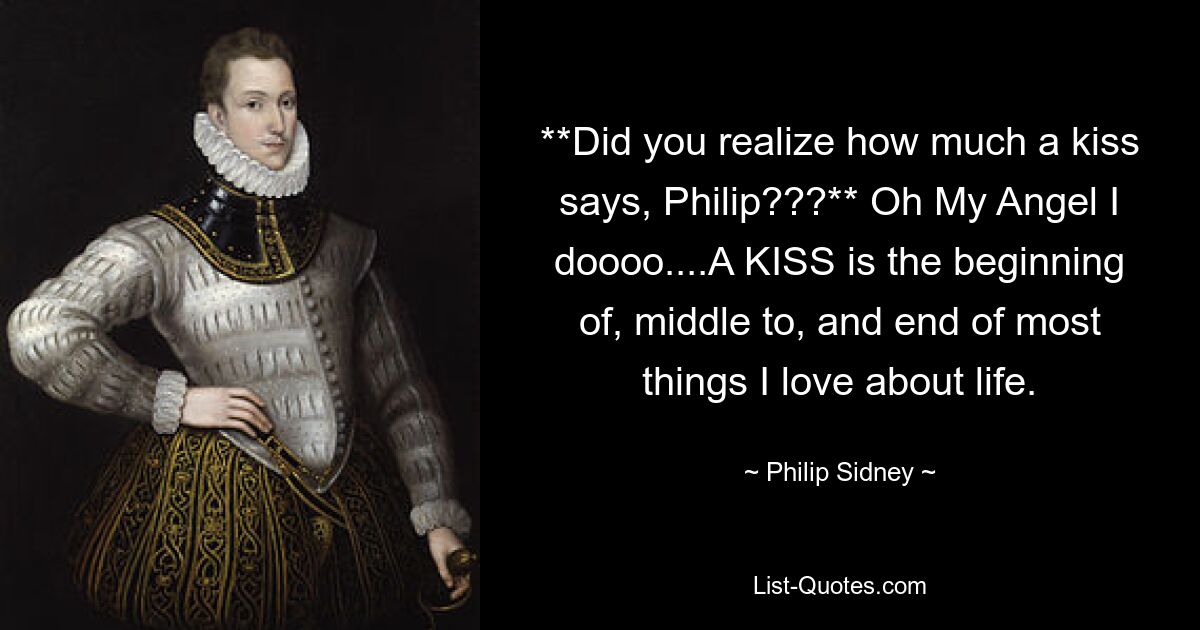 **Did you realize how much a kiss says, Philip???** Oh My Angel I doooo....A KISS is the beginning of, middle to, and end of most things I love about life. — © Philip Sidney