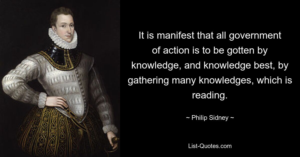 It is manifest that all government of action is to be gotten by knowledge, and knowledge best, by gathering many knowledges, which is reading. — © Philip Sidney