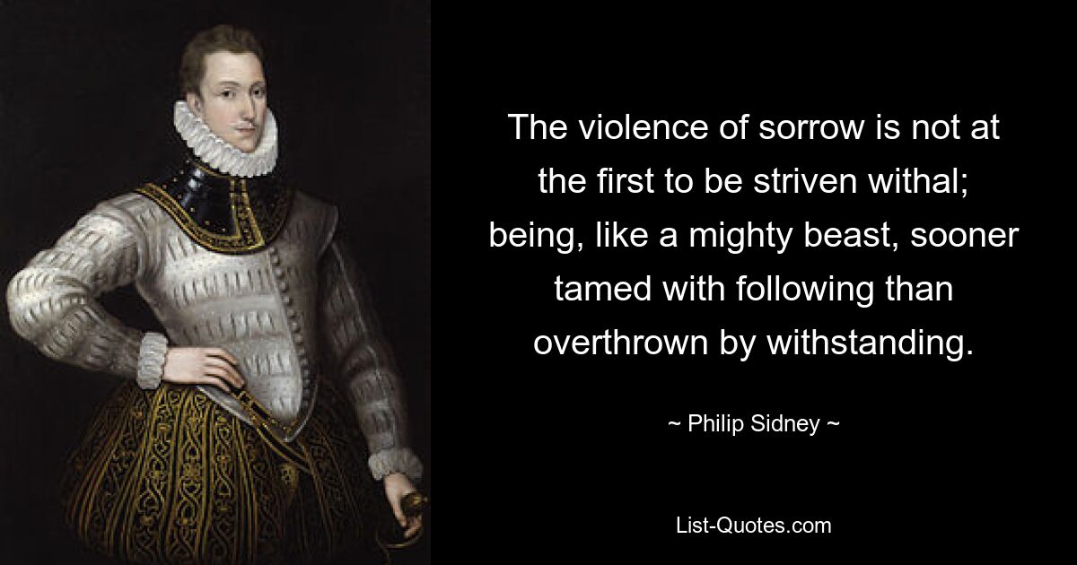 The violence of sorrow is not at the first to be striven withal; being, like a mighty beast, sooner tamed with following than overthrown by withstanding. — © Philip Sidney