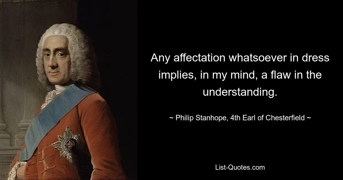 Any affectation whatsoever in dress implies, in my mind, a flaw in the understanding. — © Philip Stanhope, 4th Earl of Chesterfield