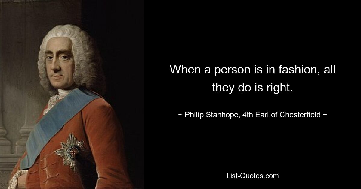 When a person is in fashion, all they do is right. — © Philip Stanhope, 4th Earl of Chesterfield