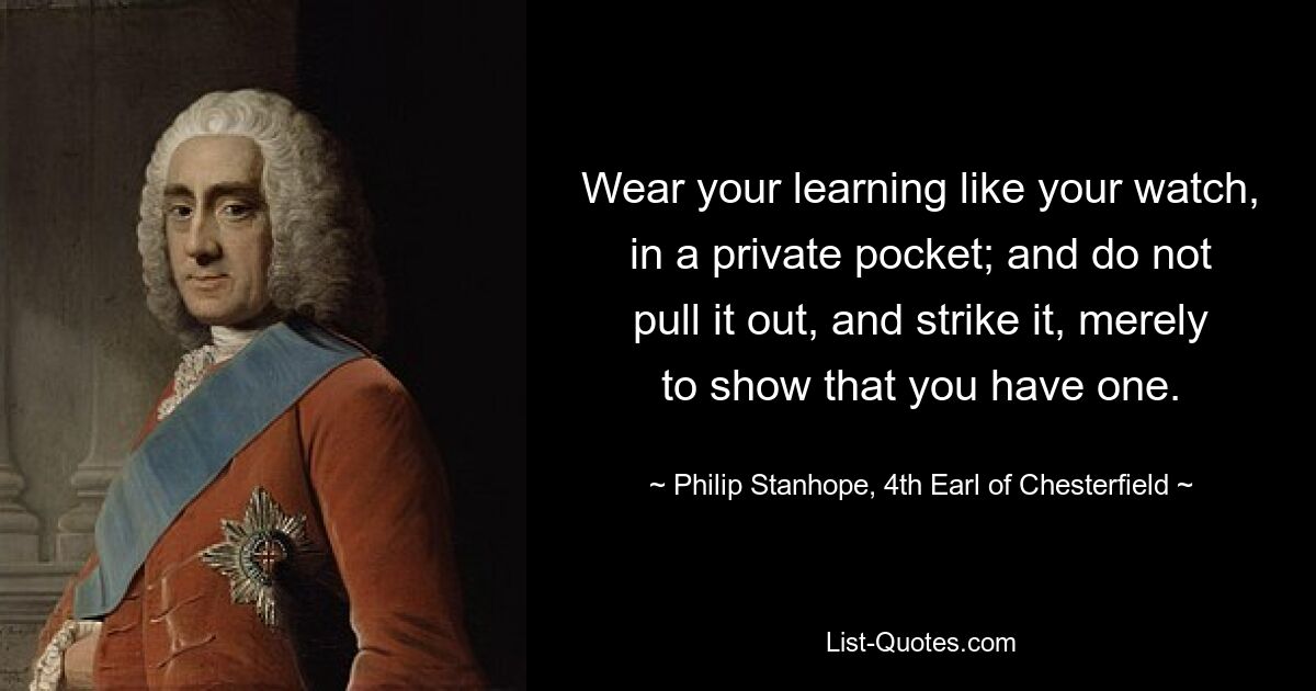 Wear your learning like your watch, in a private pocket; and do not pull it out, and strike it, merely to show that you have one. — © Philip Stanhope, 4th Earl of Chesterfield