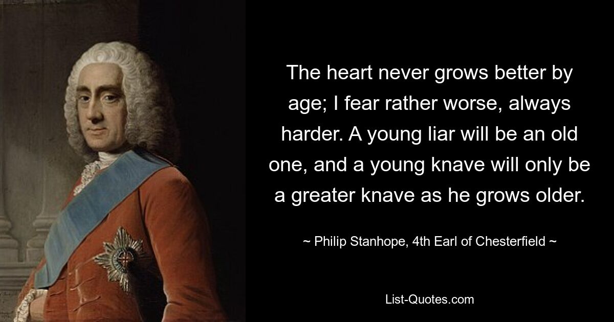 The heart never grows better by age; I fear rather worse, always harder. A young liar will be an old one, and a young knave will only be a greater knave as he grows older. — © Philip Stanhope, 4th Earl of Chesterfield