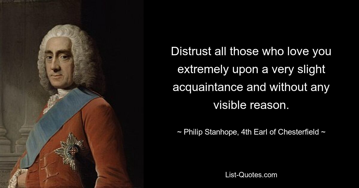 Distrust all those who love you extremely upon a very slight acquaintance and without any visible reason. — © Philip Stanhope, 4th Earl of Chesterfield