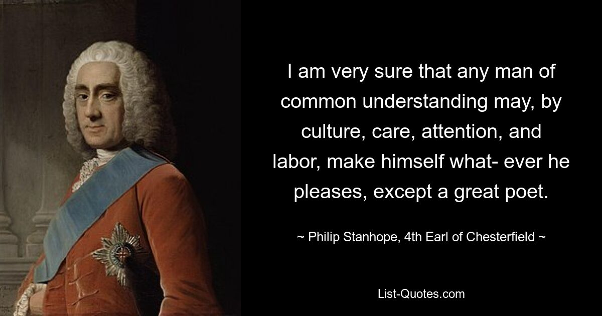 I am very sure that any man of common understanding may, by culture, care, attention, and labor, make himself what- ever he pleases, except a great poet. — © Philip Stanhope, 4th Earl of Chesterfield