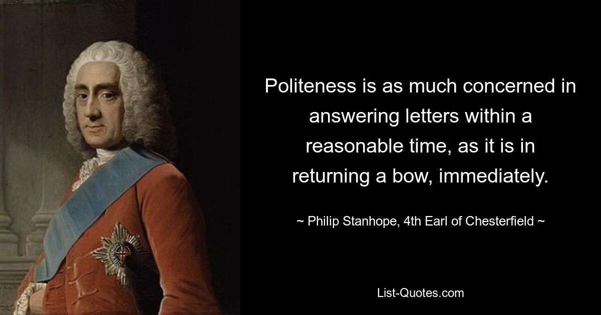 Politeness is as much concerned in answering letters within a reasonable time, as it is in returning a bow, immediately. — © Philip Stanhope, 4th Earl of Chesterfield