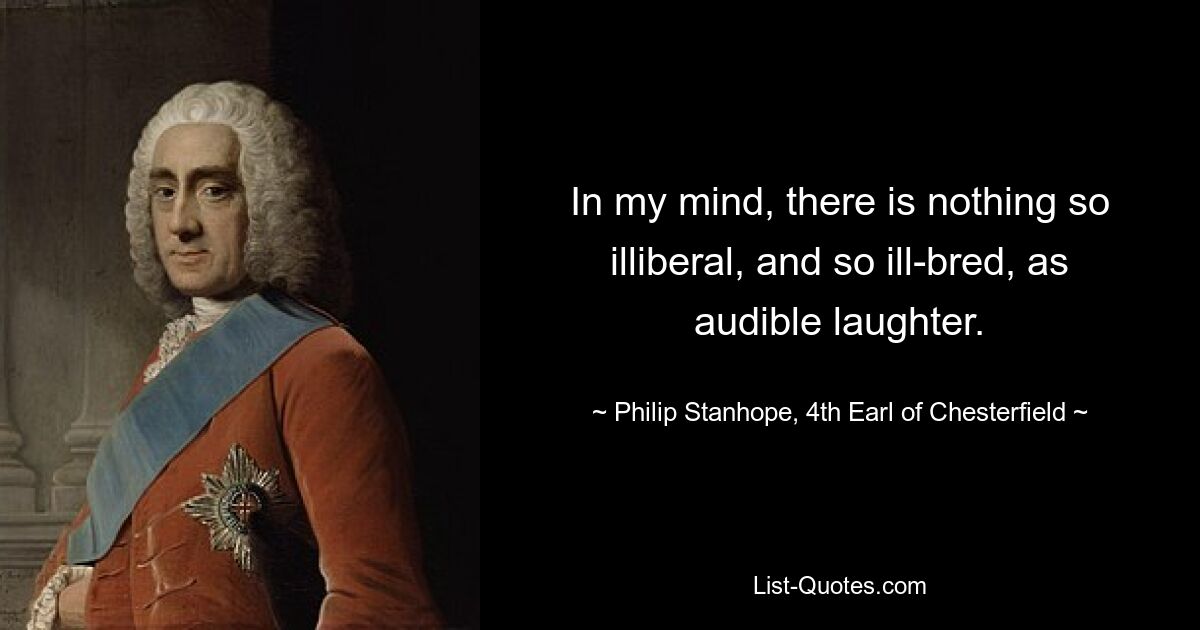 In my mind, there is nothing so illiberal, and so ill-bred, as audible laughter. — © Philip Stanhope, 4th Earl of Chesterfield