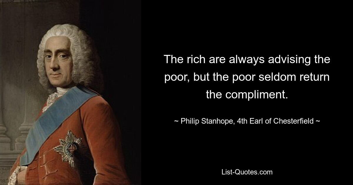 The rich are always advising the poor, but the poor seldom return the compliment. — © Philip Stanhope, 4th Earl of Chesterfield