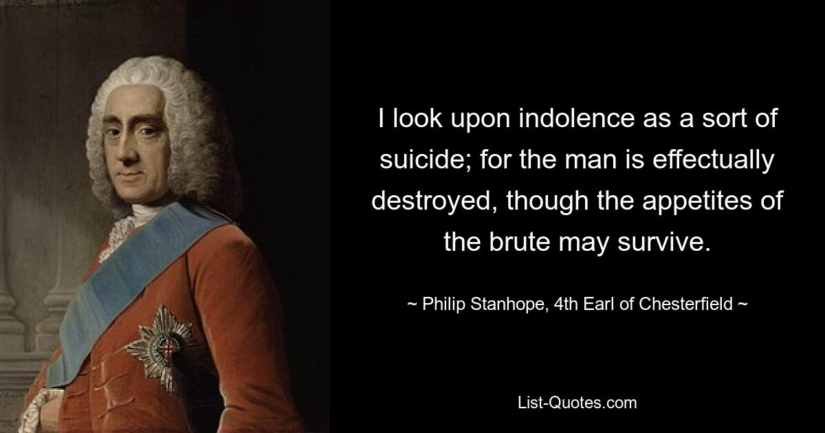 I look upon indolence as a sort of suicide; for the man is effectually destroyed, though the appetites of the brute may survive. — © Philip Stanhope, 4th Earl of Chesterfield