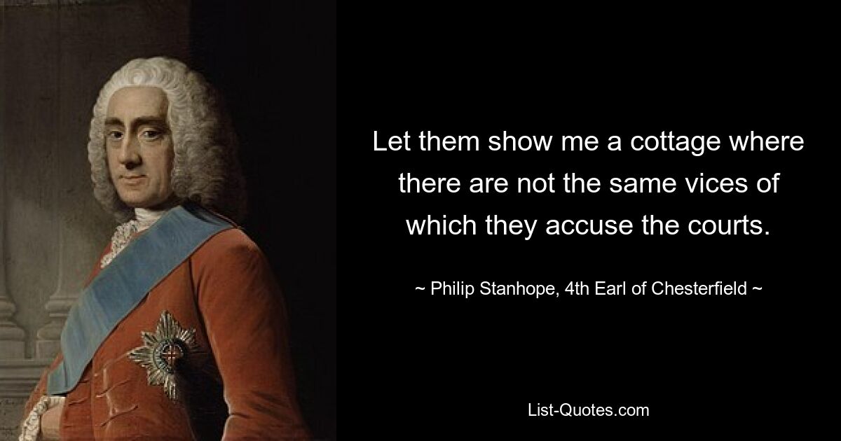 Let them show me a cottage where there are not the same vices of which they accuse the courts. — © Philip Stanhope, 4th Earl of Chesterfield