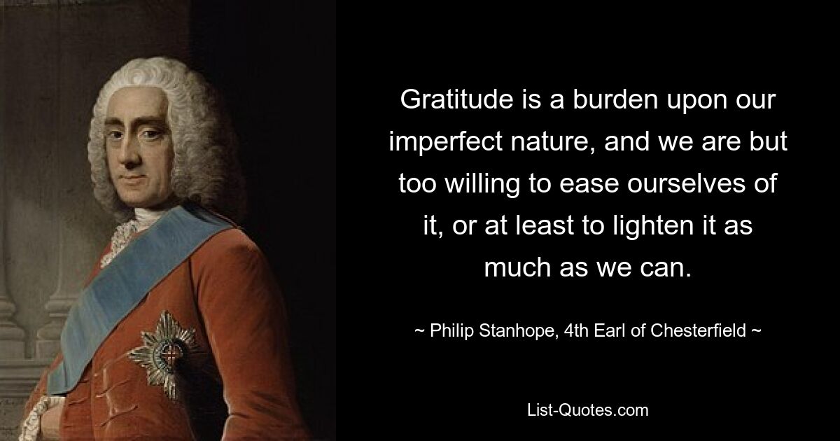 Gratitude is a burden upon our imperfect nature, and we are but too willing to ease ourselves of it, or at least to lighten it as much as we can. — © Philip Stanhope, 4th Earl of Chesterfield