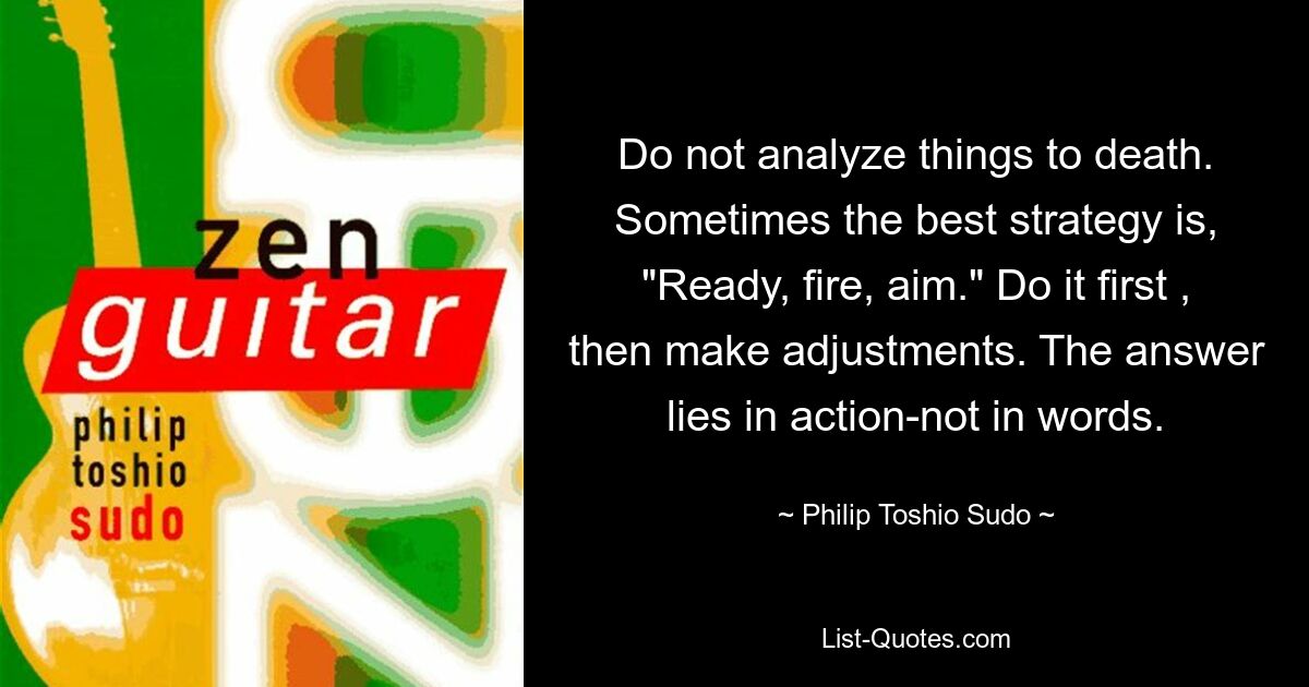 Do not analyze things to death. Sometimes the best strategy is, "Ready, fire, aim." Do it first , then make adjustments. The answer lies in action-not in words. — © Philip Toshio Sudo